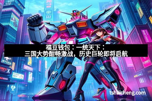 福豆钱包：一统天下：三国大势酣畅激战，历史巨轮即将启航