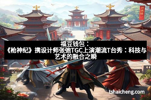 福豆钱包：《枪神纪》携设计师张弛TGC上演潮流T台秀：科技与艺术的融合之瞬