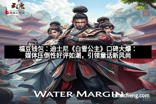 福豆钱包：迪士尼《白雪公主》口碑大爆：媒体压倒性好评如潮，引领童话新风尚